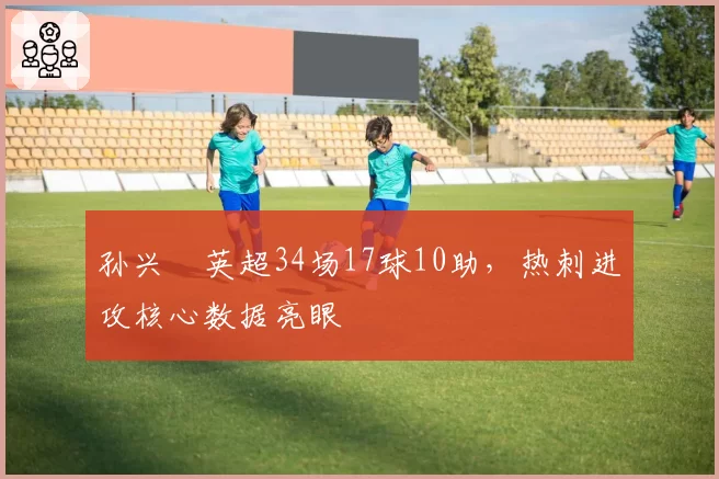 孙兴慜英超34场17球10助,热刺进攻核心数据亮眼
