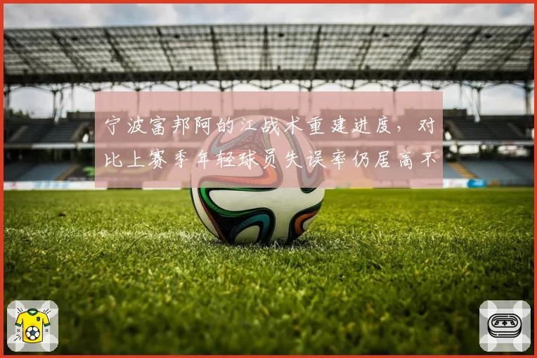 宁波富邦阿的江战术重建进度，对比上赛季年轻球员失误率仍居高不下