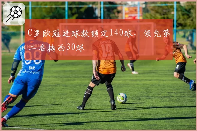 C罗欧冠进球数锁定140球,领先第二名梅西30球