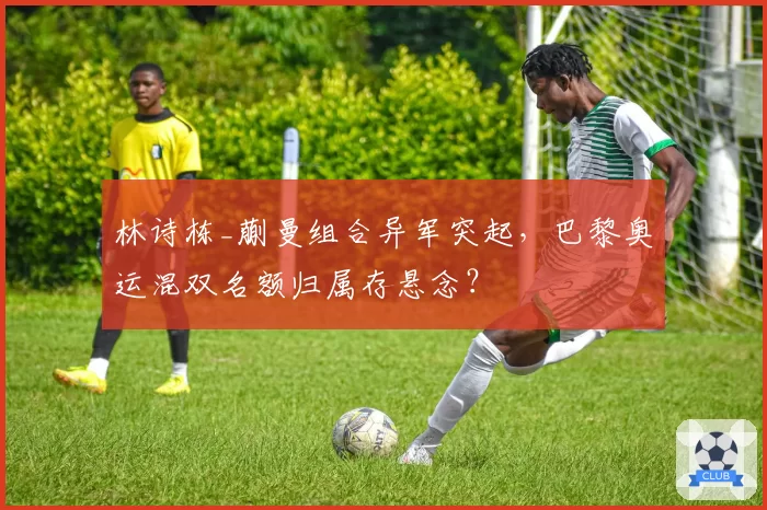 林诗栋_蒯曼组合异军突起，巴黎奥运混双名额归属存悬念？