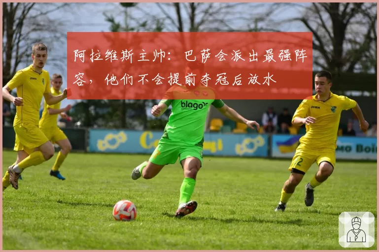 阿拉维斯主帅:巴萨会派出最强阵容,他们不会提前夺冠后放水