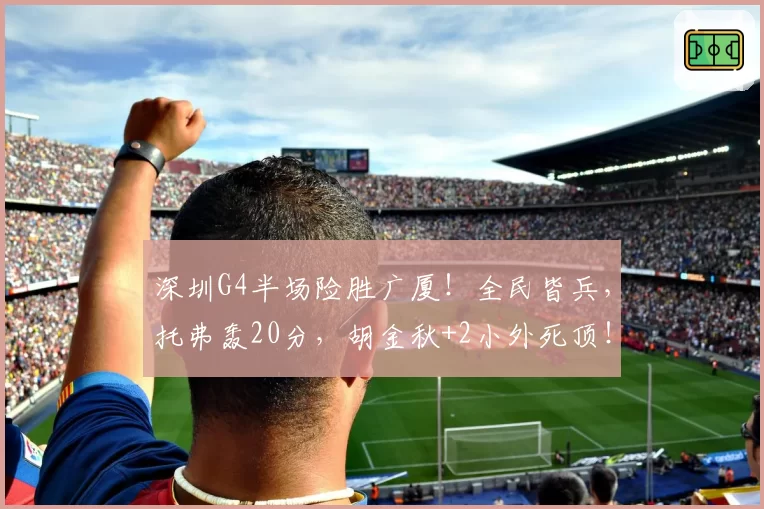 深圳G4半场险胜广厦!全民皆兵,托弗轰20分,胡金秋+2小外死顶!