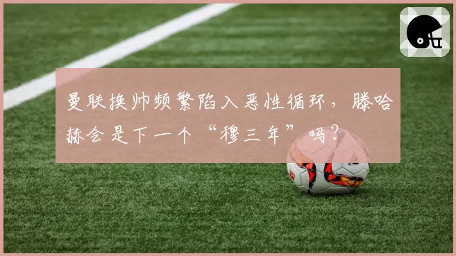曼联换帅频繁陷入恶性循环,滕哈赫会是下一个“穆三年”吗?
