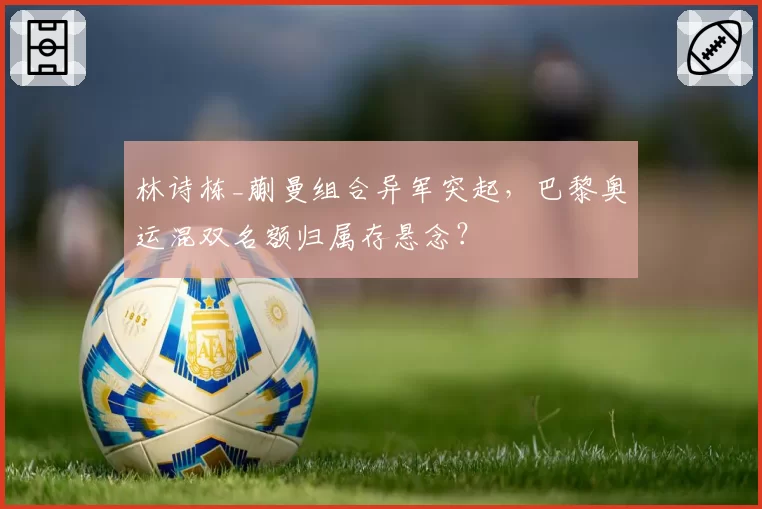 林诗栋_蒯曼组合异军突起,巴黎奥运混双名额归属存悬念?
