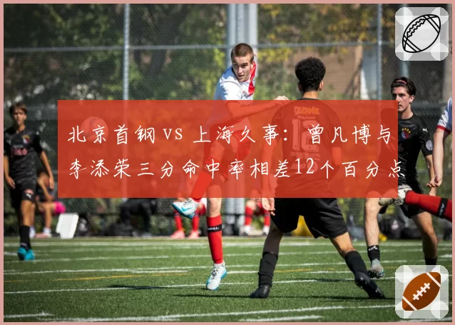 北京首钢 vs 上海久事：曾凡博与李添荣三分命中率相差12个百分点，年轻锋线谁更稳定？