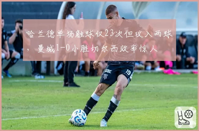 哈兰德单场触球仅23次但攻入两球，曼城1-0小胜切尔西效率惊人