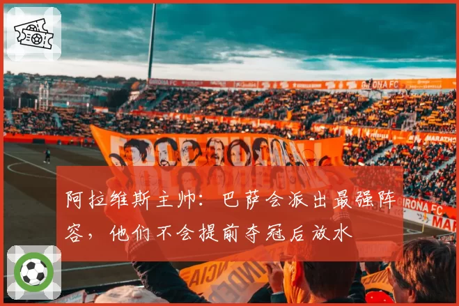 阿拉维斯主帅:巴萨会派出最强阵容,他们不会提前夺冠后放水